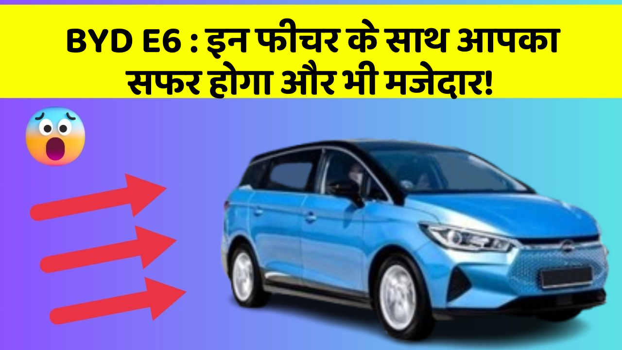 BYD E6 : इन फीचर के साथ आपका सफर होगा और भी मजेदार!